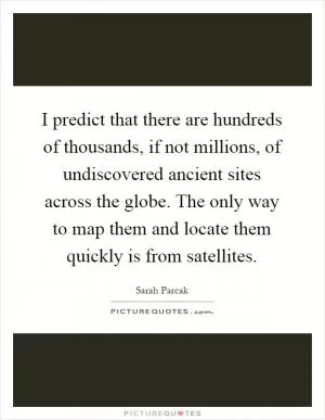 I predict that there are hundreds of thousands, if not millions, of undiscovered ancient sites across the globe. The only way to map them and locate them quickly is from satellites Picture Quote #1