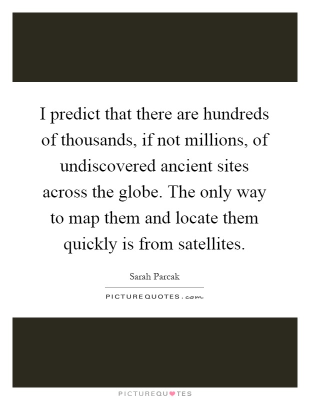 I predict that there are hundreds of thousands, if not millions, of undiscovered ancient sites across the globe. The only way to map them and locate them quickly is from satellites Picture Quote #1