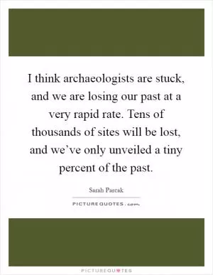 I think archaeologists are stuck, and we are losing our past at a very rapid rate. Tens of thousands of sites will be lost, and we’ve only unveiled a tiny percent of the past Picture Quote #1