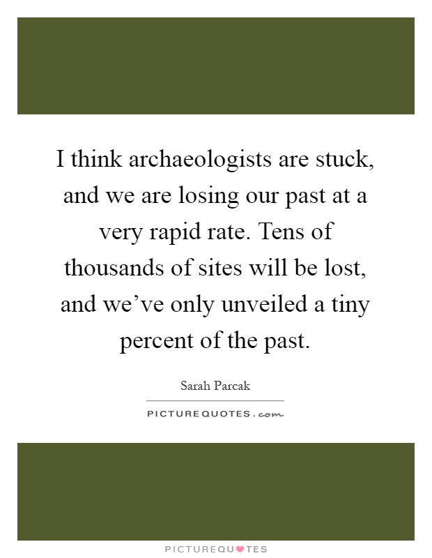 I think archaeologists are stuck, and we are losing our past at a very rapid rate. Tens of thousands of sites will be lost, and we've only unveiled a tiny percent of the past Picture Quote #1
