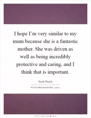 I hope I’m very similar to my mum because she is a fantastic mother. She was driven as well as being incredibly protective and caring, and I think that is important Picture Quote #1