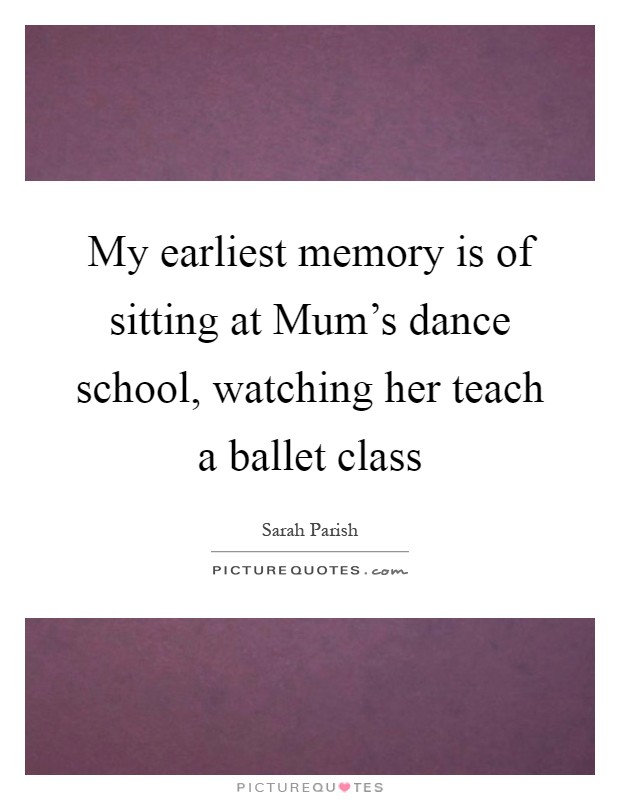 My earliest memory is of sitting at Mum's dance school, watching her teach a ballet class Picture Quote #1