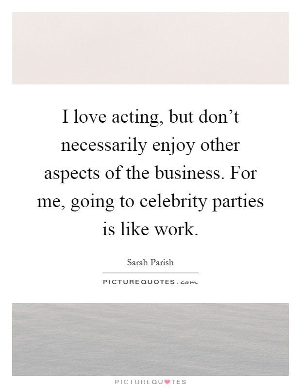 I love acting, but don't necessarily enjoy other aspects of the business. For me, going to celebrity parties is like work Picture Quote #1