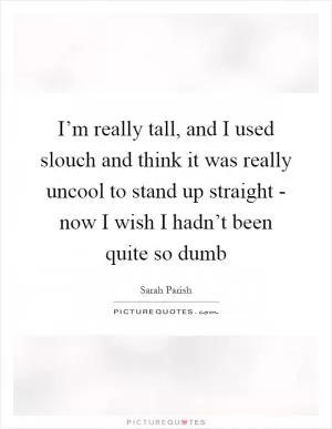 I’m really tall, and I used slouch and think it was really uncool to stand up straight - now I wish I hadn’t been quite so dumb Picture Quote #1