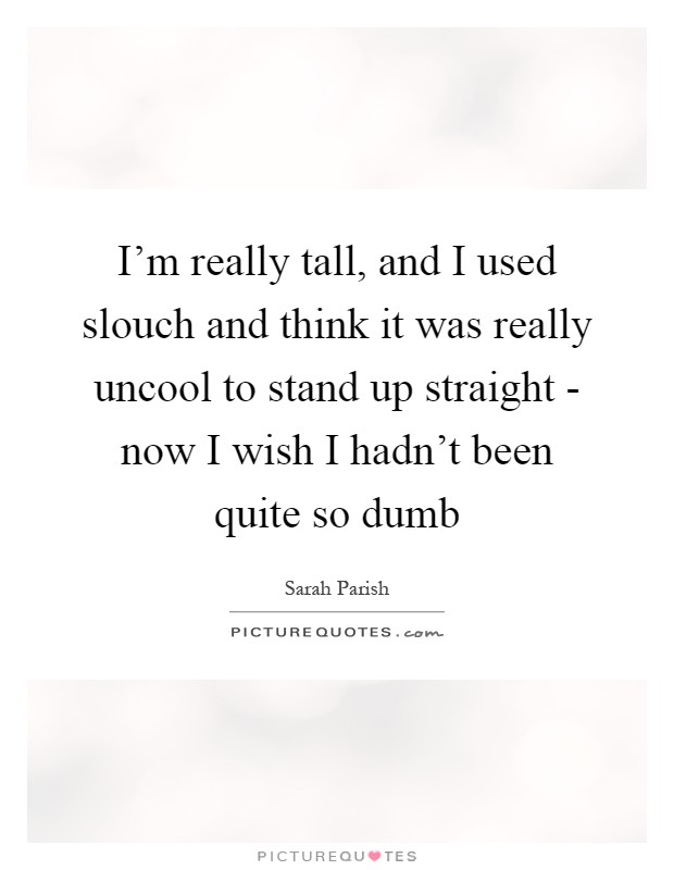 I'm really tall, and I used slouch and think it was really uncool to stand up straight - now I wish I hadn't been quite so dumb Picture Quote #1