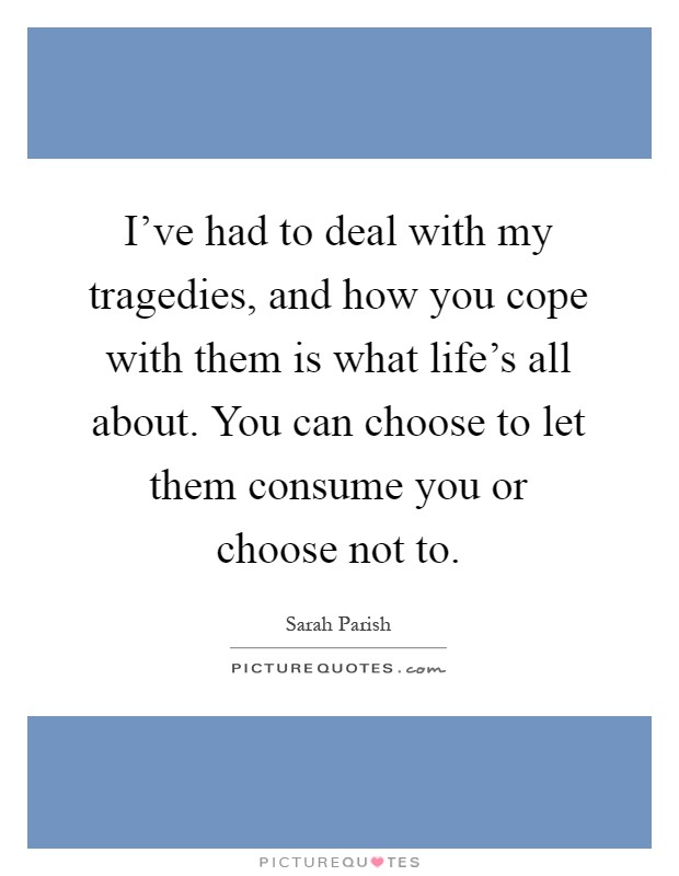 I've had to deal with my tragedies, and how you cope with them is what life's all about. You can choose to let them consume you or choose not to Picture Quote #1