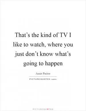 That’s the kind of TV I like to watch, where you just don’t know what’s going to happen Picture Quote #1