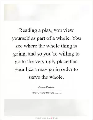 Reading a play, you view yourself as part of a whole. You see where the whole thing is going, and so you’re willing to go to the very ugly place that your heart may go in order to serve the whole Picture Quote #1