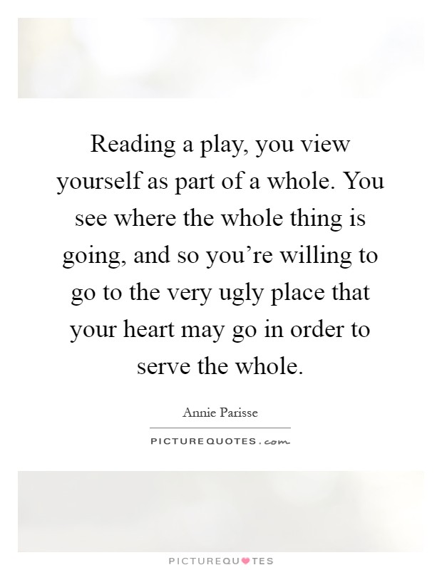 Reading a play, you view yourself as part of a whole. You see where the whole thing is going, and so you're willing to go to the very ugly place that your heart may go in order to serve the whole Picture Quote #1