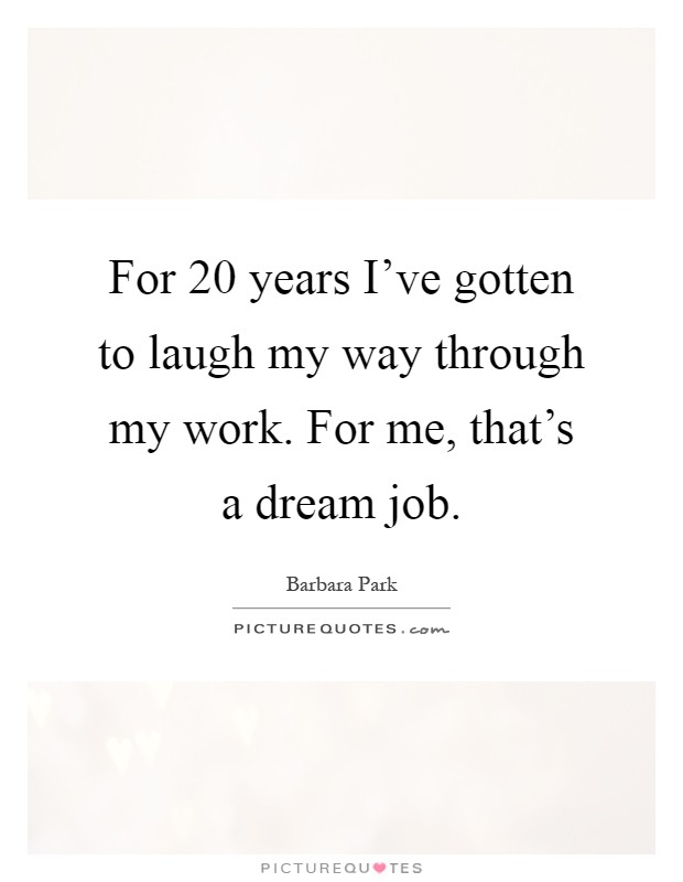 For 20 years I've gotten to laugh my way through my work. For me, that's a dream job Picture Quote #1