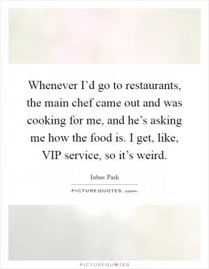 Whenever I’d go to restaurants, the main chef came out and was cooking for me, and he’s asking me how the food is. I get, like, VIP service, so it’s weird Picture Quote #1