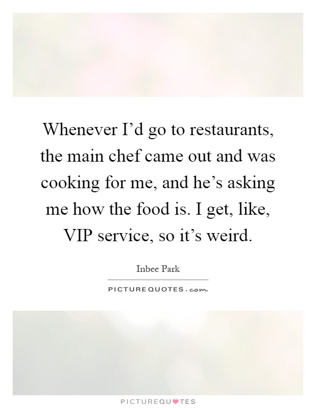 Whenever I'd go to restaurants, the main chef came out and was cooking for me, and he's asking me how the food is. I get, like, VIP service, so it's weird Picture Quote #1
