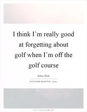 I think I’m really good at forgetting about golf when I’m off the golf course Picture Quote #1