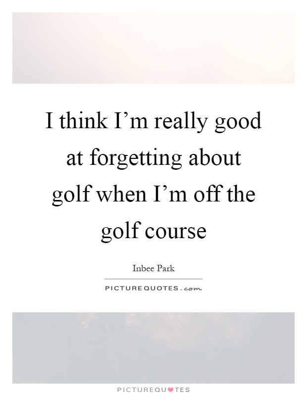 I think I'm really good at forgetting about golf when I'm off the golf course Picture Quote #1