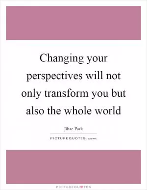 Changing your perspectives will not only transform you but also the whole world Picture Quote #1