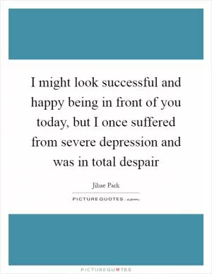 I might look successful and happy being in front of you today, but I once suffered from severe depression and was in total despair Picture Quote #1
