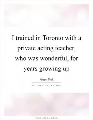 I trained in Toronto with a private acting teacher, who was wonderful, for years growing up Picture Quote #1
