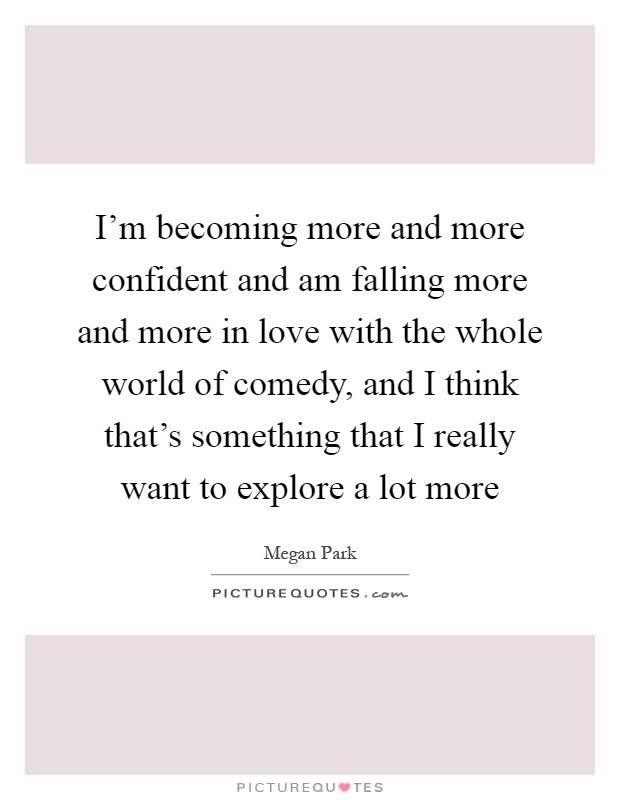 I'm becoming more and more confident and am falling more and more in love with the whole world of comedy, and I think that's something that I really want to explore a lot more Picture Quote #1