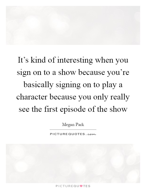 It's kind of interesting when you sign on to a show because you're basically signing on to play a character because you only really see the first episode of the show Picture Quote #1