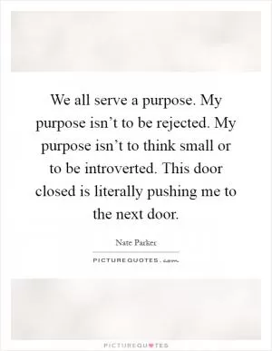 We all serve a purpose. My purpose isn’t to be rejected. My purpose isn’t to think small or to be introverted. This door closed is literally pushing me to the next door Picture Quote #1
