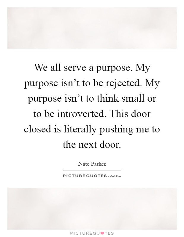 We all serve a purpose. My purpose isn't to be rejected. My purpose isn't to think small or to be introverted. This door closed is literally pushing me to the next door Picture Quote #1