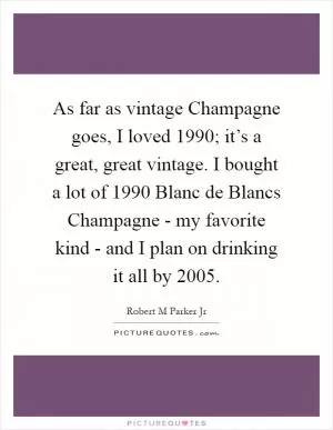 As far as vintage Champagne goes, I loved 1990; it’s a great, great vintage. I bought a lot of 1990 Blanc de Blancs Champagne - my favorite kind - and I plan on drinking it all by 2005 Picture Quote #1