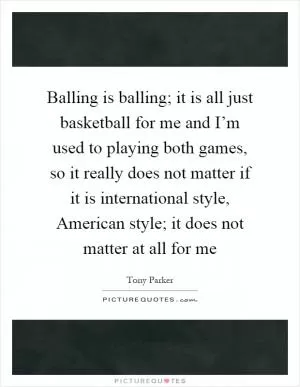 Balling is balling; it is all just basketball for me and I’m used to playing both games, so it really does not matter if it is international style, American style; it does not matter at all for me Picture Quote #1
