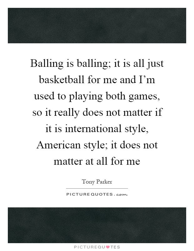 Balling is balling; it is all just basketball for me and I'm used to playing both games, so it really does not matter if it is international style, American style; it does not matter at all for me Picture Quote #1