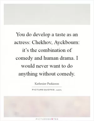 You do develop a taste as an actress: Chekhov, Ayckbourn: it’s the combination of comedy and human drama. I would never want to do anything without comedy Picture Quote #1