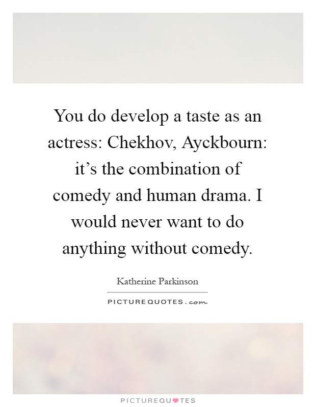 You do develop a taste as an actress: Chekhov, Ayckbourn: it's the combination of comedy and human drama. I would never want to do anything without comedy Picture Quote #1