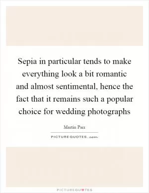 Sepia in particular tends to make everything look a bit romantic and almost sentimental, hence the fact that it remains such a popular choice for wedding photographs Picture Quote #1