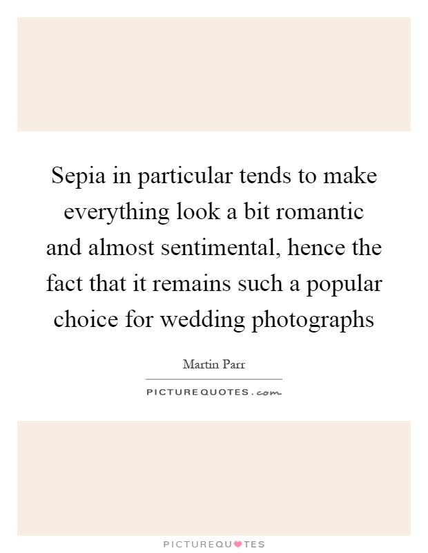 Sepia in particular tends to make everything look a bit romantic and almost sentimental, hence the fact that it remains such a popular choice for wedding photographs Picture Quote #1