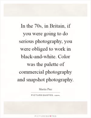 In the  70s, in Britain, if you were going to do serious photography, you were obliged to work in black-and-white. Color was the palette of commercial photography and snapshot photography Picture Quote #1