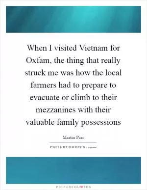 When I visited Vietnam for Oxfam, the thing that really struck me was how the local farmers had to prepare to evacuate or climb to their mezzanines with their valuable family possessions Picture Quote #1