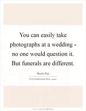 You can easily take photographs at a wedding - no one would question it. But funerals are different Picture Quote #1