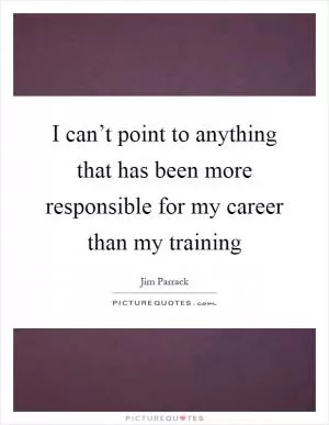 I can’t point to anything that has been more responsible for my career than my training Picture Quote #1