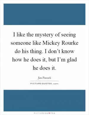 I like the mystery of seeing someone like Mickey Rourke do his thing. I don’t know how he does it, but I’m glad he does it Picture Quote #1