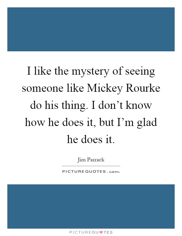 I like the mystery of seeing someone like Mickey Rourke do his thing. I don't know how he does it, but I'm glad he does it Picture Quote #1