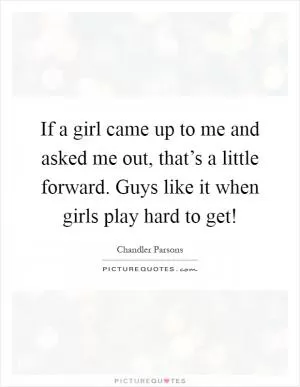 If a girl came up to me and asked me out, that’s a little forward. Guys like it when girls play hard to get! Picture Quote #1