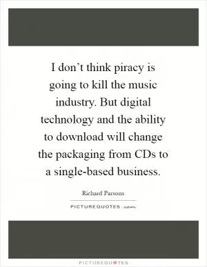 I don’t think piracy is going to kill the music industry. But digital technology and the ability to download will change the packaging from CDs to a single-based business Picture Quote #1