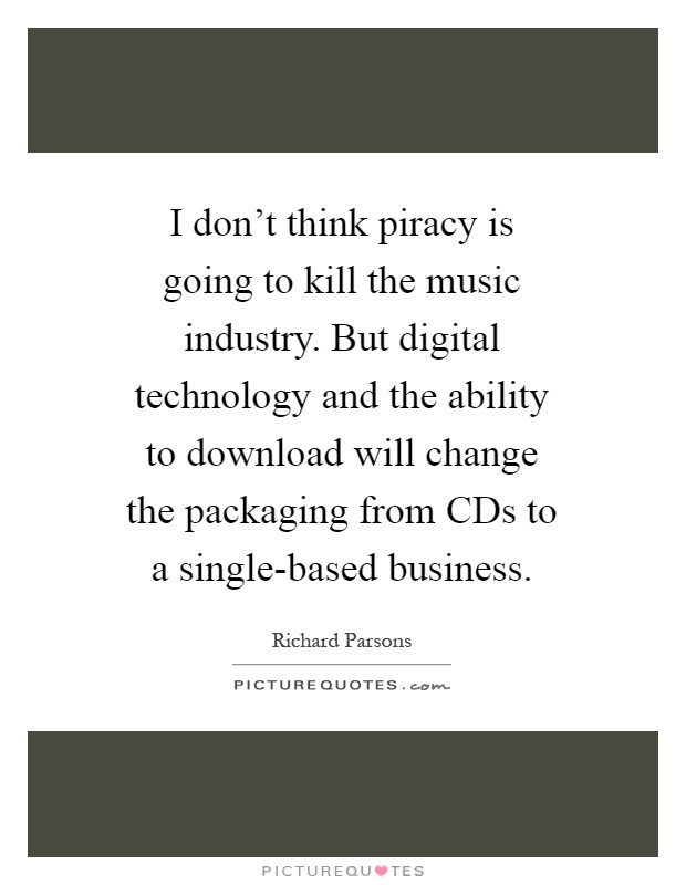 I don't think piracy is going to kill the music industry. But digital technology and the ability to download will change the packaging from CDs to a single-based business Picture Quote #1