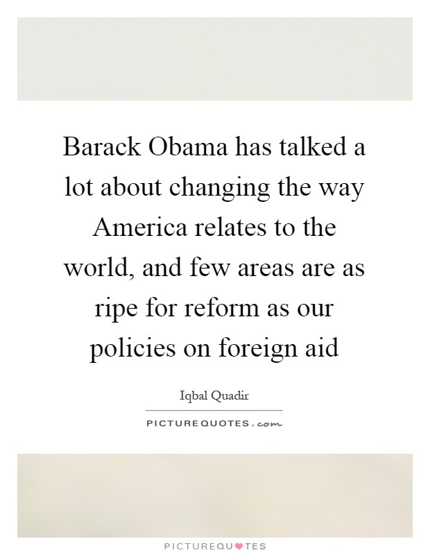 Barack Obama has talked a lot about changing the way America relates to the world, and few areas are as ripe for reform as our policies on foreign aid Picture Quote #1