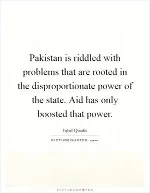 Pakistan is riddled with problems that are rooted in the disproportionate power of the state. Aid has only boosted that power Picture Quote #1