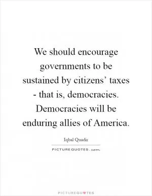 We should encourage governments to be sustained by citizens’ taxes - that is, democracies. Democracies will be enduring allies of America Picture Quote #1