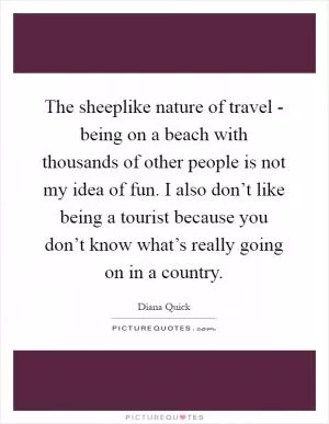 The sheeplike nature of travel - being on a beach with thousands of other people is not my idea of fun. I also don’t like being a tourist because you don’t know what’s really going on in a country Picture Quote #1