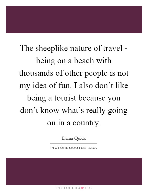 The sheeplike nature of travel - being on a beach with thousands of other people is not my idea of fun. I also don't like being a tourist because you don't know what's really going on in a country Picture Quote #1