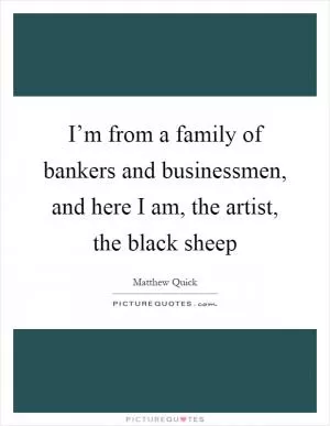 I’m from a family of bankers and businessmen, and here I am, the artist, the black sheep Picture Quote #1
