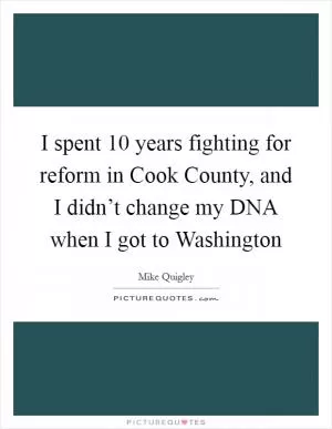 I spent 10 years fighting for reform in Cook County, and I didn’t change my DNA when I got to Washington Picture Quote #1