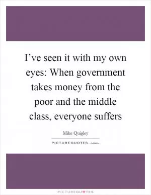 I’ve seen it with my own eyes: When government takes money from the poor and the middle class, everyone suffers Picture Quote #1