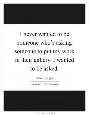 I never wanted to be someone who’s asking someone to put my work in their gallery. I wanted to be asked Picture Quote #1